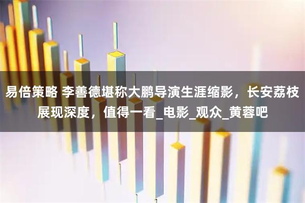 易倍策略 李善德堪称大鹏导演生涯缩影，长安荔枝展现深度，值得一看_电影_观众_黄蓉吧