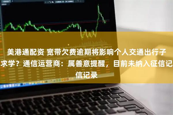 美港通配资 宽带欠费逾期将影响个人交通出行子女求学？通信运营商：属善意提醒，目前未纳入征信记录