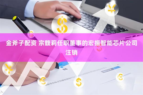 金斧子配资 宗馥莉任职董事的宏振智能芯片公司注销