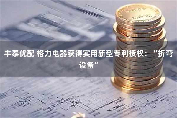 丰泰优配 格力电器获得实用新型专利授权：“折弯设备”