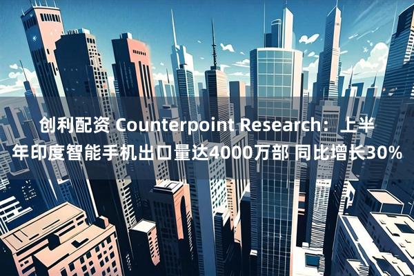 创利配资 Counterpoint Research：上半年印度智能手机出口量达4000万部 同比增长30%