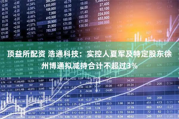 顶益所配资 浩通科技：实控人夏军及特定股东徐州博通拟减持合计不超过3%