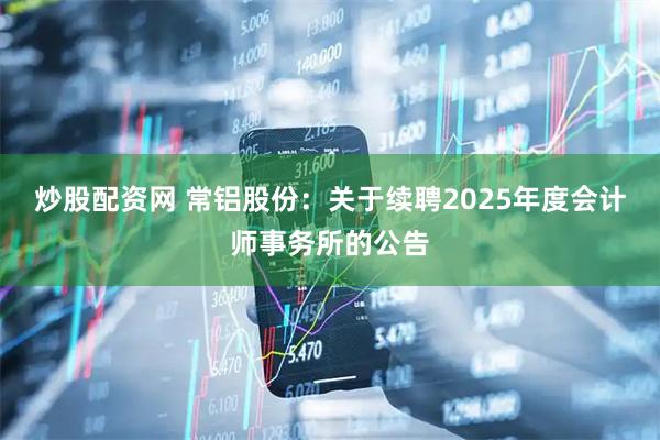 炒股配资网 常铝股份：关于续聘2025年度会计师事务所的公告