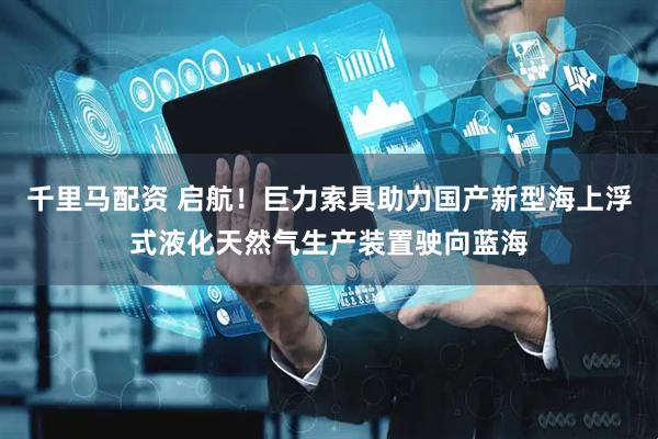 千里马配资 启航！巨力索具助力国产新型海上浮式液化天然气生产装置驶向蓝海