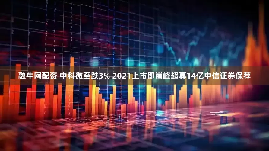 融牛网配资 中科微至跌3% 2021上市即巅峰超募14亿中信证券保荐