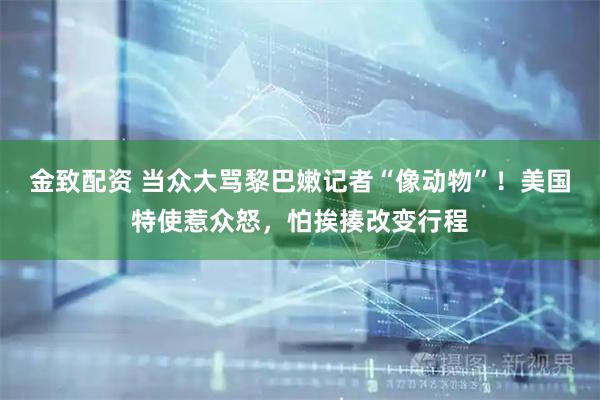 金致配资 当众大骂黎巴嫩记者“像动物”！美国特使惹众怒，怕挨揍改变行程