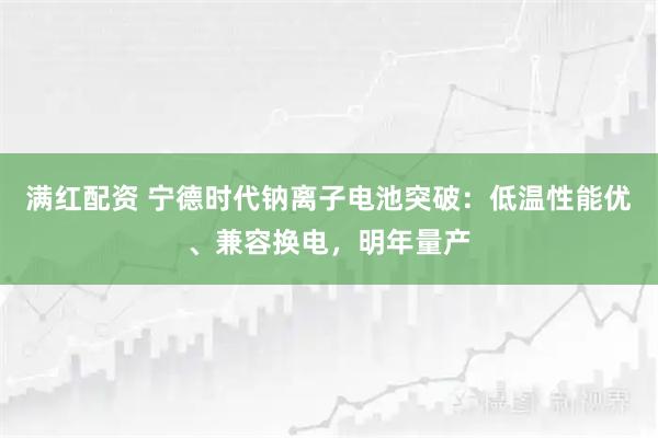 满红配资 宁德时代钠离子电池突破：低温性能优、兼容换电，明年量产