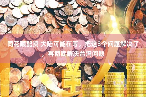 同花顺配资 大陆可能在等，把这3个问题解决了，再彻底解决台湾问题