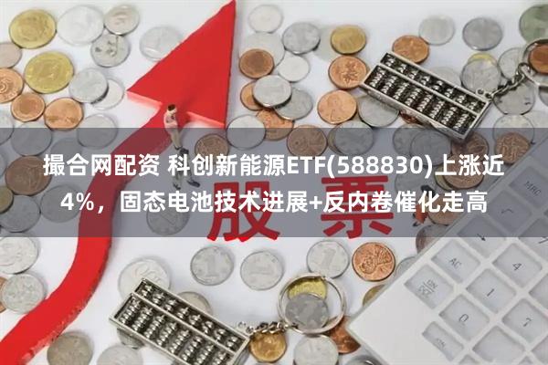 撮合网配资 科创新能源ETF(588830)上涨近4%，固态电池技术进展+反内卷催化走高