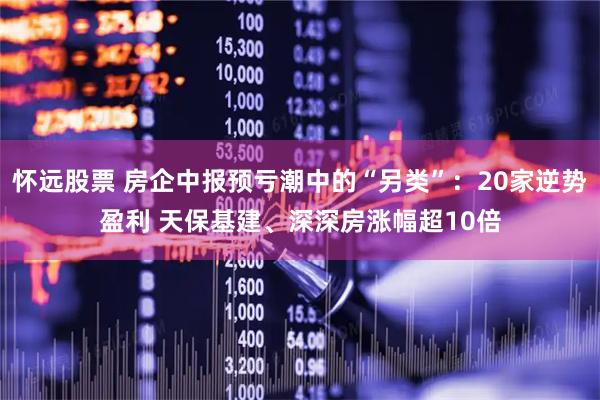 怀远股票 房企中报预亏潮中的“另类”：20家逆势盈利 天保基建、深深房涨幅超10倍