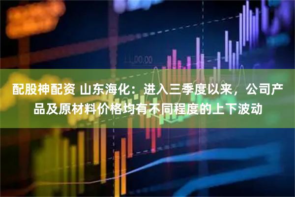 配股神配资 山东海化：进入三季度以来，公司产品及原材料价格均有不同程度的上下波动