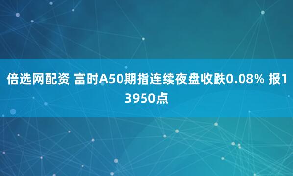 倍选网配资 富时A50期指连续夜盘收跌0.08% 报13950点