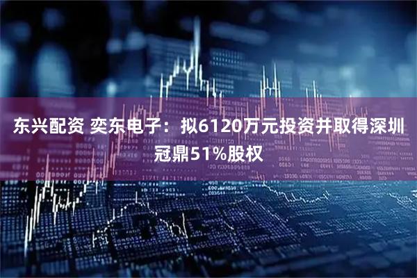 东兴配资 奕东电子：拟6120万元投资并取得深圳冠鼎51%股权
