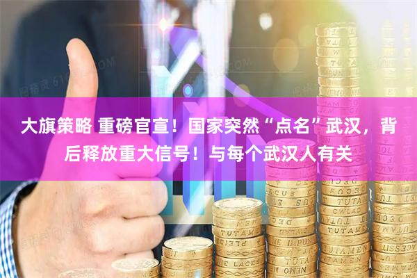 大旗策略 重磅官宣！国家突然“点名”武汉，背后释放重大信号！与每个武汉人有关